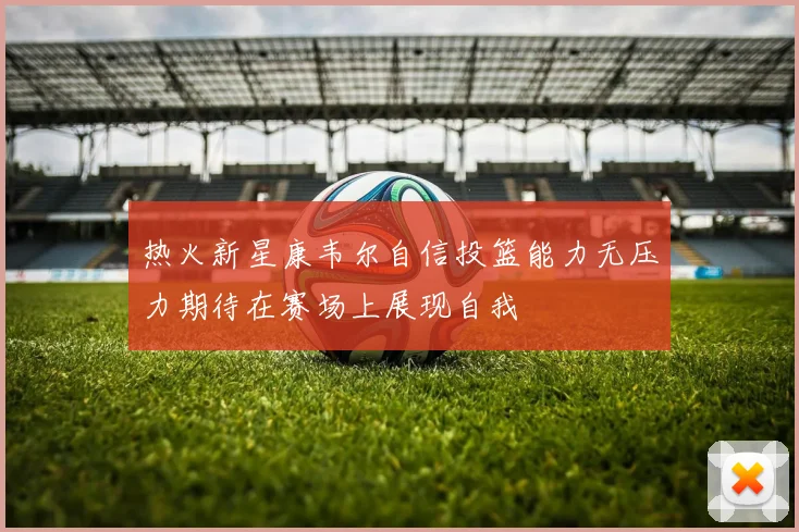 热火新星康韦尔自信投篮能力无压力期待在赛场上展现自我