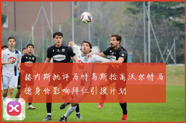 赫内斯批评马特乌斯抬高沃尔特马德身价影响拜仁引援计划
