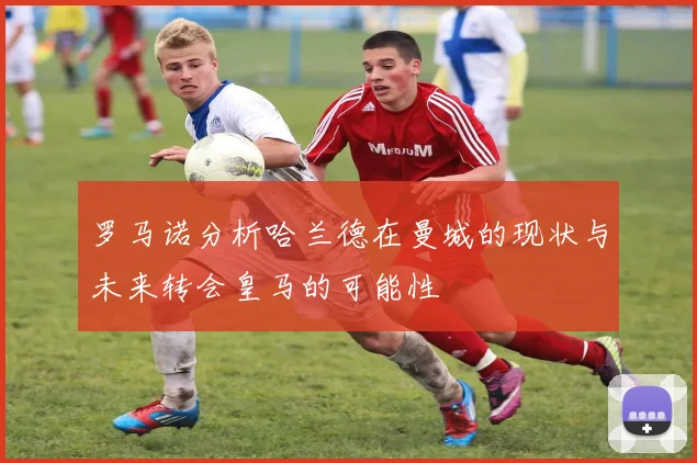 罗马诺分析哈兰德在曼城的现状与未来转会皇马的可能性