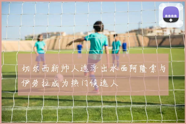 切尔西新帅人选浮出水面阿隆索与伊劳拉成为热门候选人