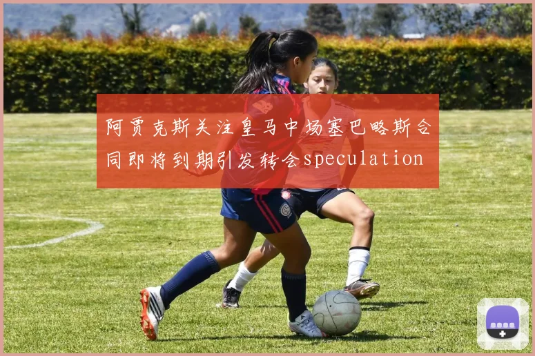 阿贾克斯关注皇马中场塞巴略斯合同即将到期引发转会speculation