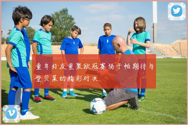 童年好友重聚欧冠赛场于帕期待与登贝莱的精彩对决