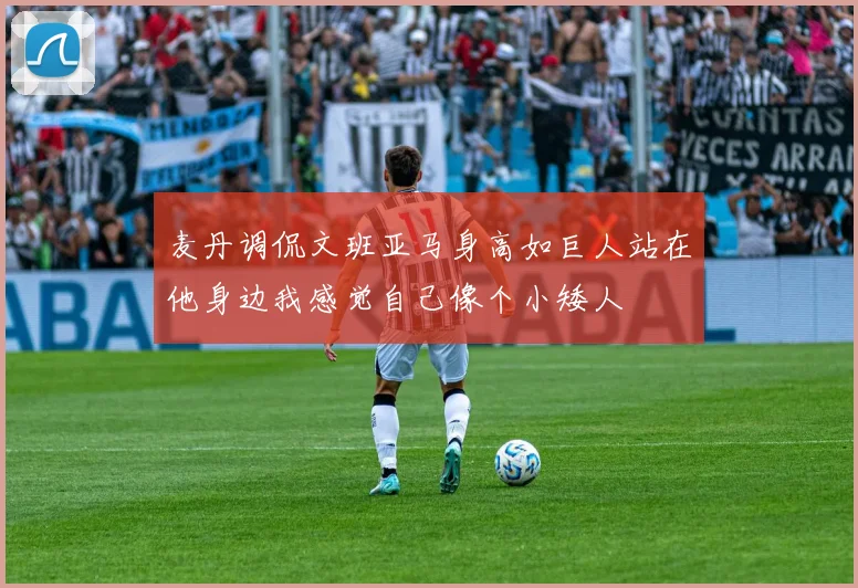 麦丹调侃文班亚马身高如巨人站在他身边我感觉自己像个小矮人