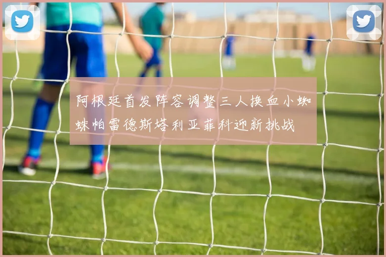 阿根廷首发阵容调整三人换血小蜘蛛帕雷德斯塔利亚菲科迎新挑战