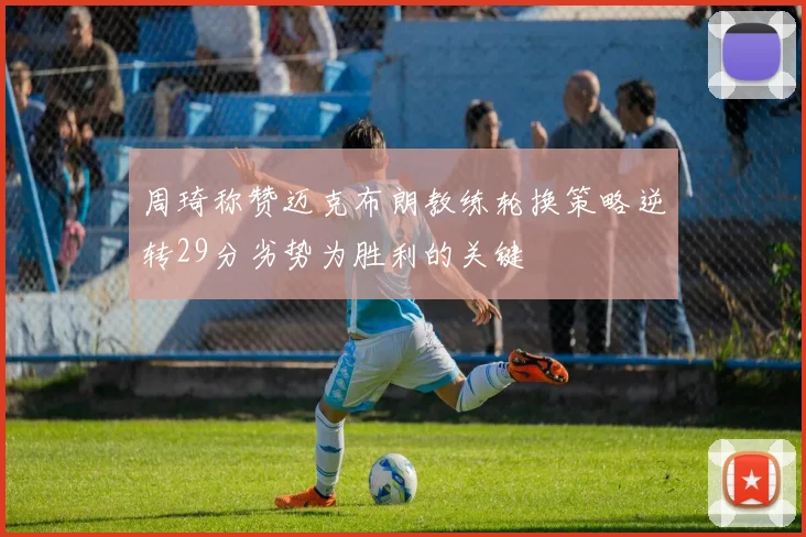 周琦称赞迈克布朗教练轮换策略逆转29分劣势为胜利的关键