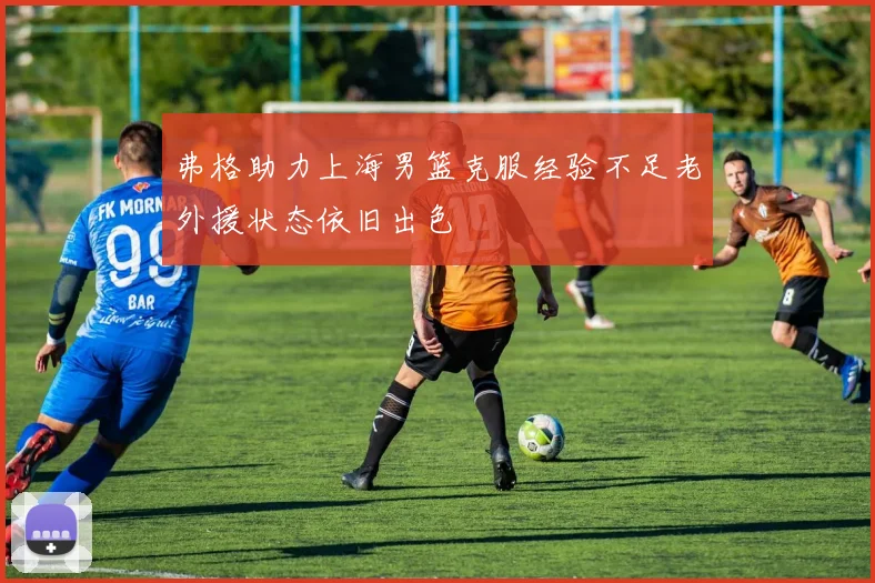 弗格助力上海男篮克服经验不足老外援状态依旧出色