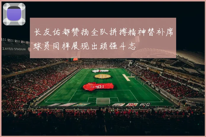 长友佑都赞扬全队拼搏精神替补席球员同样展现出顽强斗志
