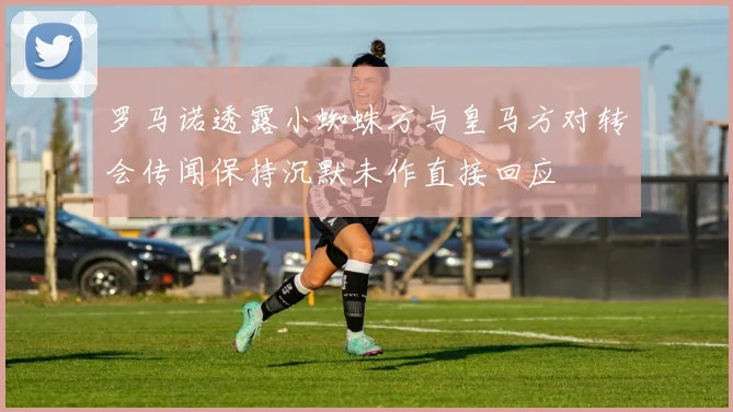罗马诺透露小蜘蛛方与皇马方对转会传闻保持沉默未作直接回应