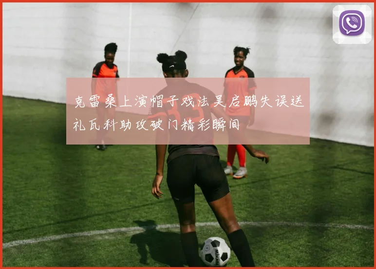 克雷桑上演帽子戏法吴启鹏失误送礼瓦科助攻破门精彩瞬间