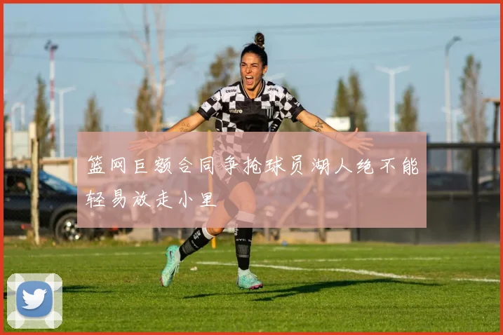 篮网巨额合同争抢球员湖人绝不能轻易放走小里