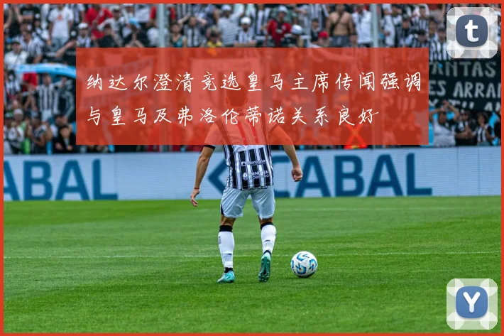 纳达尔澄清竞选皇马主席传闻强调与皇马及弗洛伦蒂诺关系良好