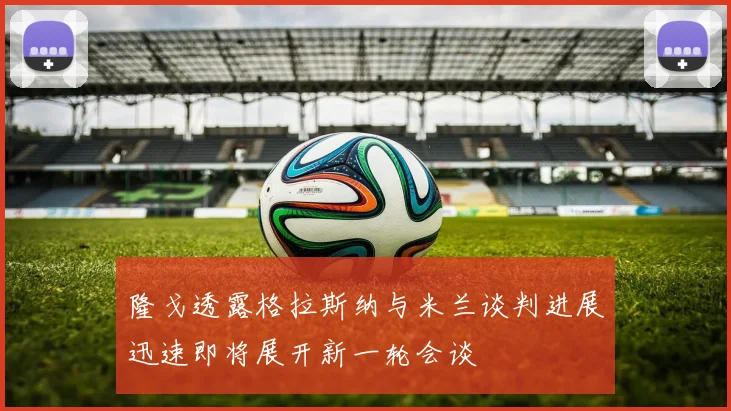 隆戈透露格拉斯纳与米兰谈判进展迅速即将展开新一轮会谈
