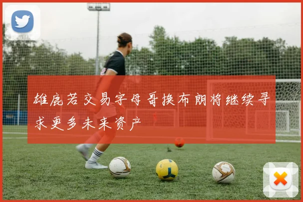 雄鹿若交易字母哥换布朗将继续寻求更多未来资产