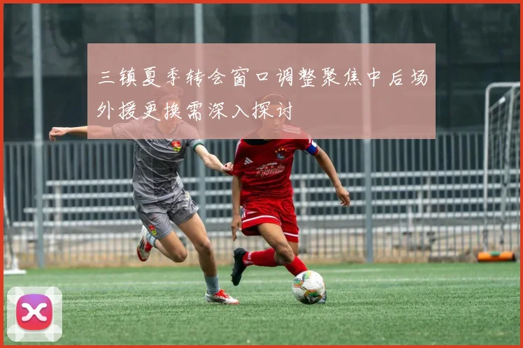三镇夏季转会窗口调整聚焦中后场外援更换需深入探讨