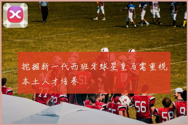 挖掘新一代西班牙球星皇马需重视本土人才培养