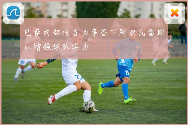 巴萨内部传言力争签下阿尔瓦雷斯以增强球队实力
