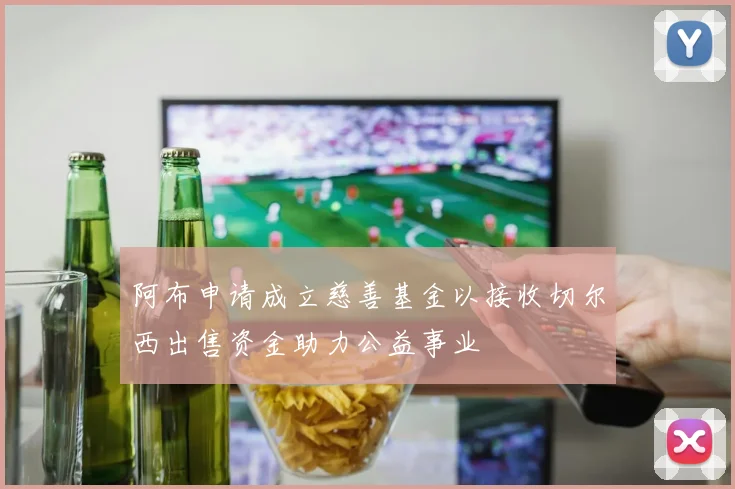 阿布申请成立慈善基金以接收切尔西出售资金助力公益事业