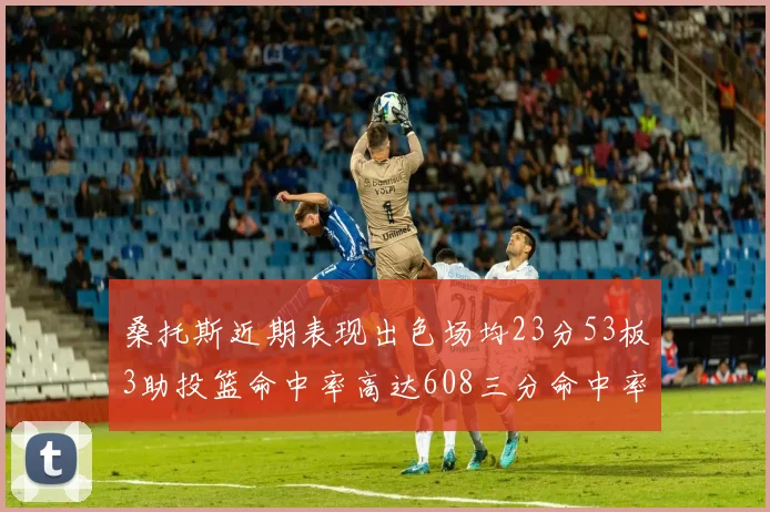 桑托斯近期表现出色场均23分53板3助投篮命中率高达608三分命中率接近50