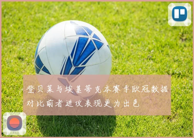 登贝莱与埃基蒂克本赛季欧冠数据对比前者进攻表现更为出色